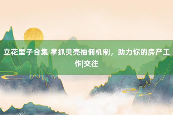 立花里子合集 掌抓贝壳抽佣机制，助力你的房产工作|交往