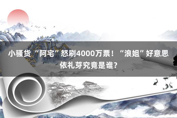 小骚货 “阿宅”怒刷4000万票！“浪姐”好意思依礼芽究竟是谁？