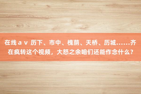 在线ａｖ 历下、市中、槐荫、天桥、历城……齐在疯转这个视频，大怒之余咱们还能作念什么？