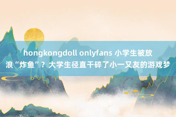 hongkongdoll onlyfans 小学生被放浪“炸鱼”？大学生径直干碎了小一又友的游戏梦