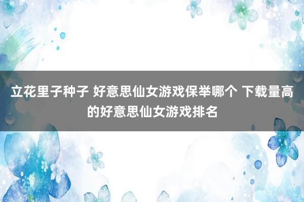 立花里子种子 好意思仙女游戏保举哪个 下载量高的好意思仙女游戏排名