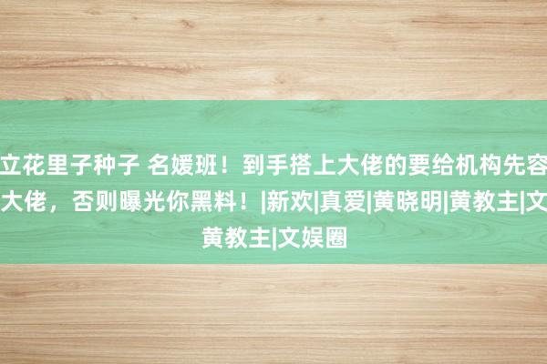 立花里子种子 名媛班！到手搭上大佬的要给机构先容新的大佬，否则曝光你黑料！|新欢|真爱|黄晓明|黄教主|文娱圈