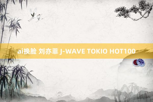 ai换脸 刘亦菲 J-WAVE TOKIO HOT100