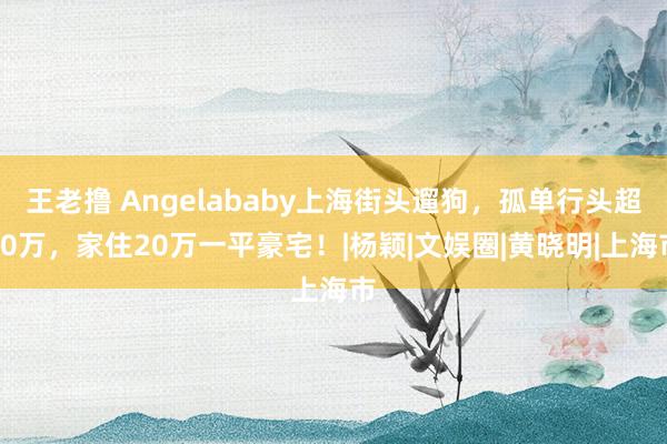 王老撸 Angelababy上海街头遛狗，孤单行头超10万，家住20万一平豪宅！|杨颖|文娱圈|黄晓明|上海市