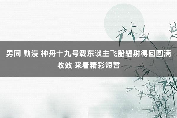 男同 動漫 神舟十九号载东谈主飞船辐射得回圆满收效 来看精彩短暂