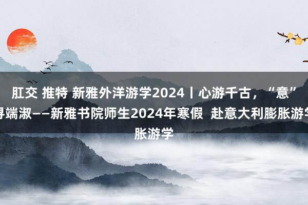 肛交 推特 新雅外洋游学2024丨心游千古，“意”寻端淑——新雅书院师生2024年寒假  赴意大利膨胀游学