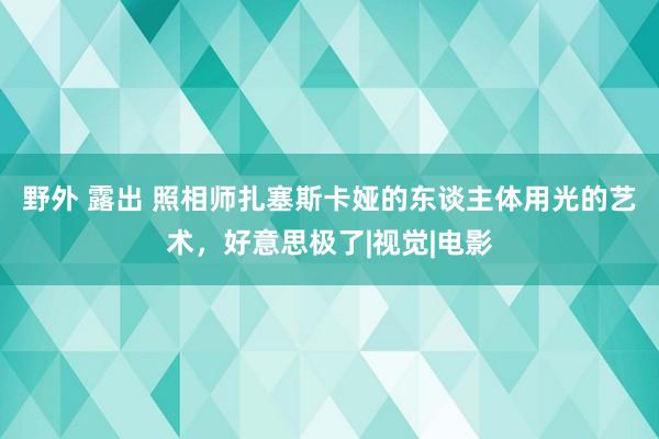 野外 露出 照相师扎塞斯卡娅的东谈主体用光的艺术，好意思极了|视觉|电影