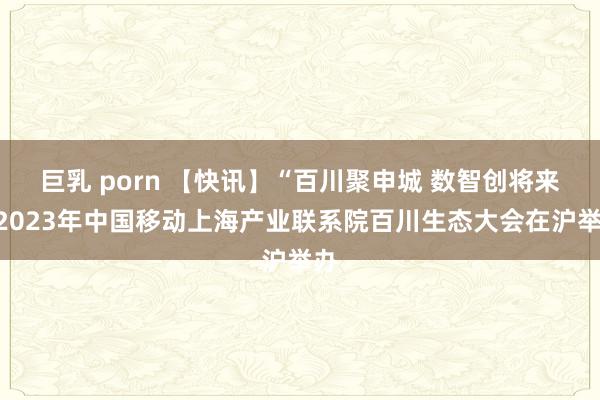 巨乳 porn 【快讯】“百川聚申城 数智创将来”2023年中国移动上海产业联系院百川生态大会在沪举办