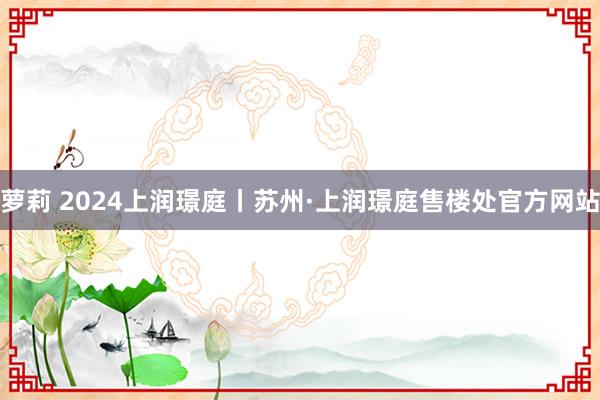 萝莉 2024上润璟庭丨苏州·上润璟庭售楼处官方网站