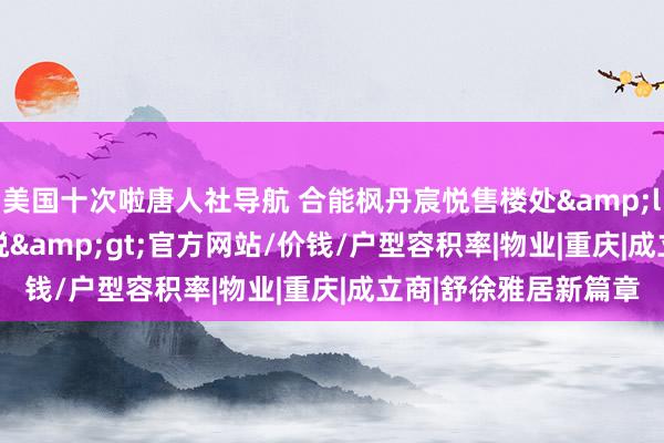 美国十次啦唐人社导航 合能枫丹宸悦售楼处&lt;2024合能枫丹宸悦&gt;官方网站/价钱/户型容积率|物业|重庆|成立商|舒徐雅居新篇章