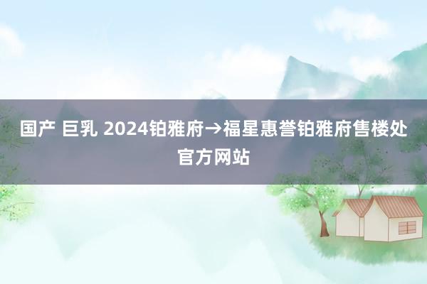 国产 巨乳 2024铂雅府→福星惠誉铂雅府售楼处官方网站