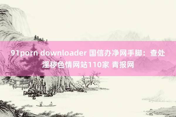 91porn downloader 国信办净网手脚：查处淫秽色情网站110家 青报网