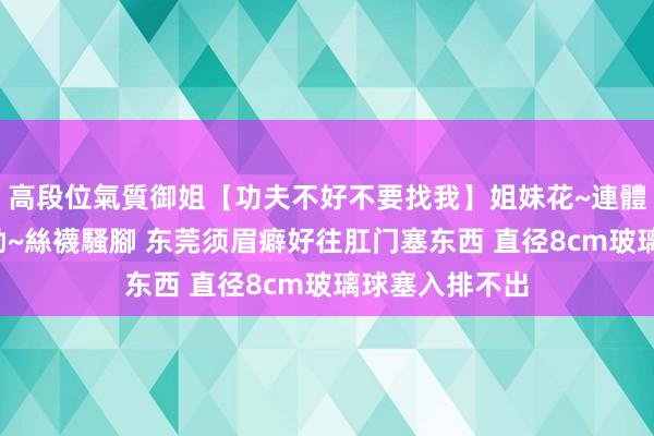 高段位氣質御姐【功夫不好不要找我】姐妹花~連體絲襪~大奶晃動~絲襪騷腳 东莞须眉癖好往肛门塞东西 直径8cm玻璃球塞入排不出