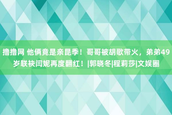 撸撸网 他俩竟是亲昆季！哥哥被胡歌带火，弟弟49岁联袂闫妮再度翻红！|郭晓冬|程莉莎|文娱圈