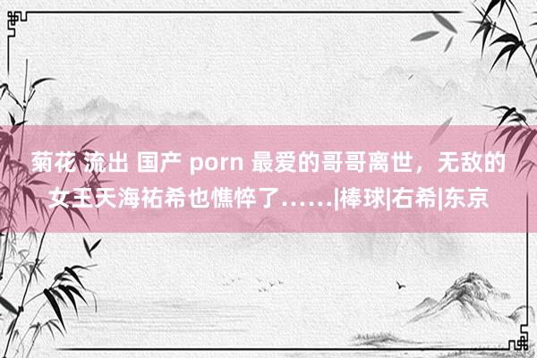 菊花 流出 国产 porn 最爱的哥哥离世，无敌的女王天海祐希也憔悴了……|棒球|右希|东京