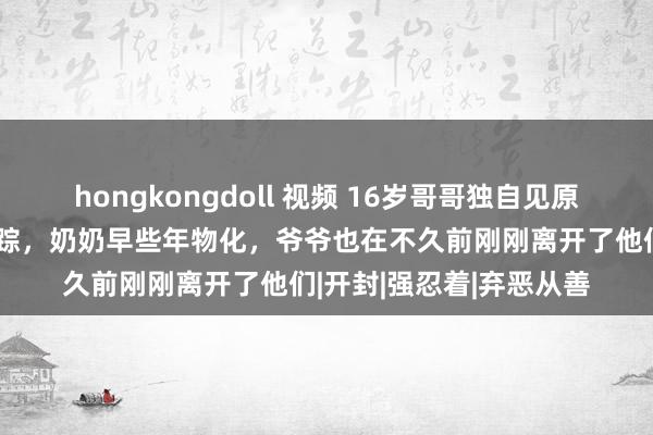 hongkongdoll 视频 16岁哥哥独自见原两个妹妹，父母不知所踪，奶奶早些年物化，爷爷也在不久前刚刚离开了他们|开封|强忍着|弃恶从善