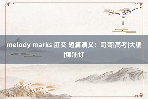 melody marks 肛交 短篇演义：哥哥|高考|大鹏|煤油灯