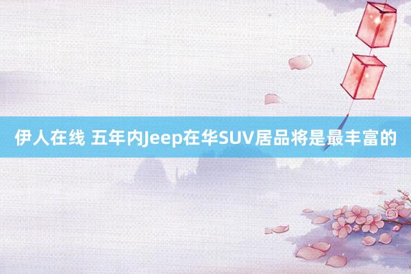 伊人在线 五年内Jeep在华SUV居品将是最丰富的