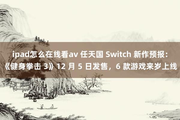 ipad怎么在线看av 任天国 Switch 新作预报：《健身拳击 3》12 月 5 日发售，6 款游戏来岁上线