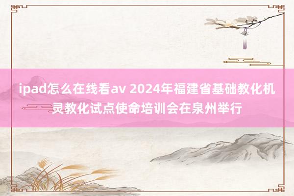 ipad怎么在线看av 2024年福建省基础教化机灵教化试点使命培训会在泉州举行