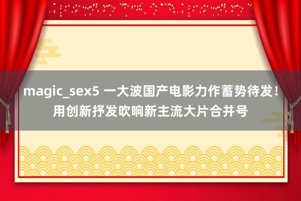 magic_sex5 一大波国产电影力作蓄势待发！用创新抒发吹响新主流大片合并号