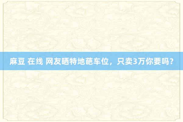 麻豆 在线 网友晒特地葩车位，只卖3万你要吗？