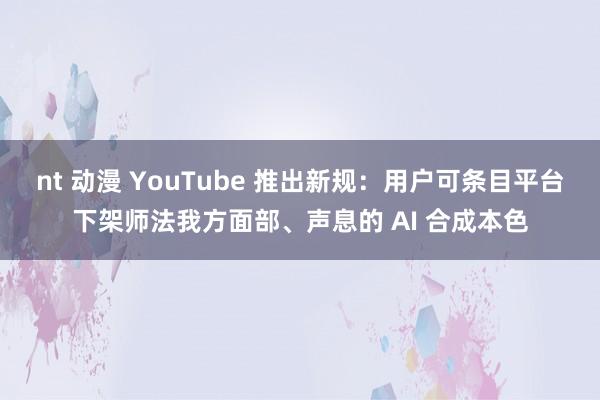 nt 动漫 YouTube 推出新规：用户可条目平台下架师法我方面部、声息的 AI 合成本色