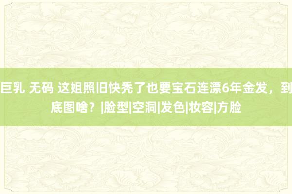 巨乳 无码 这姐照旧快秃了也要宝石连漂6年金发，到底图啥？|脸型|空洞|发色|妆容|方脸