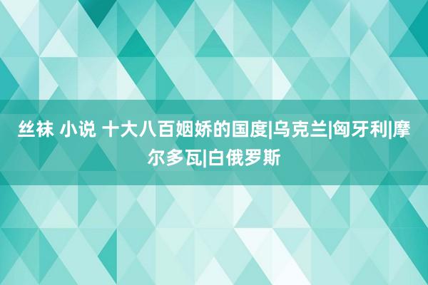 丝袜 小说 十大八百姻娇的国度|乌克兰|匈牙利|摩尔多瓦|白俄罗斯