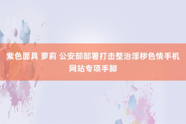 紫色面具 萝莉 公安部部署打击整治淫秽色情手机网站专项手脚