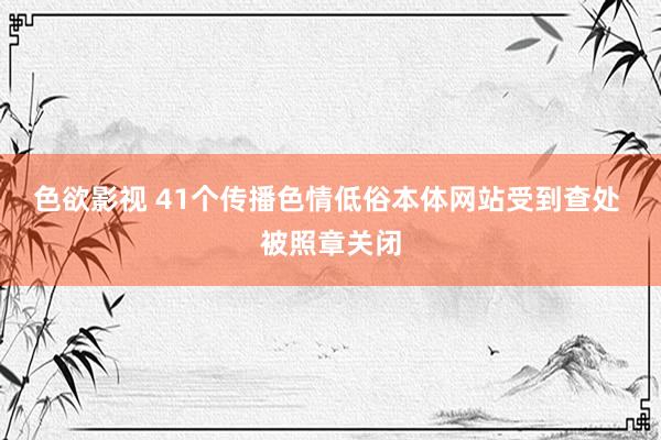 色欲影视 41个传播色情低俗本体网站受到查处 被照章关闭