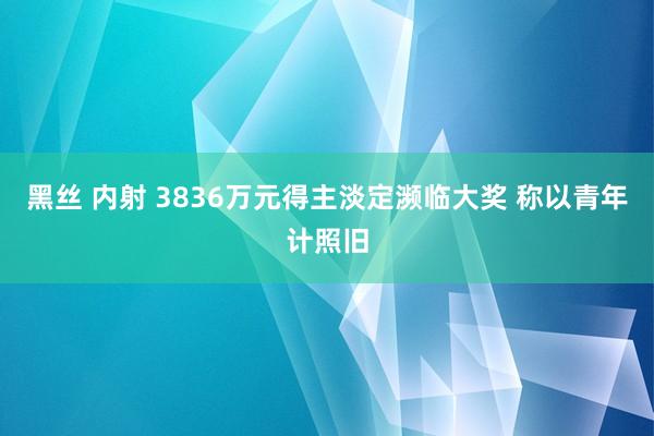 黑丝 内射 3836万元得主淡定濒临大奖 称以青年计照旧