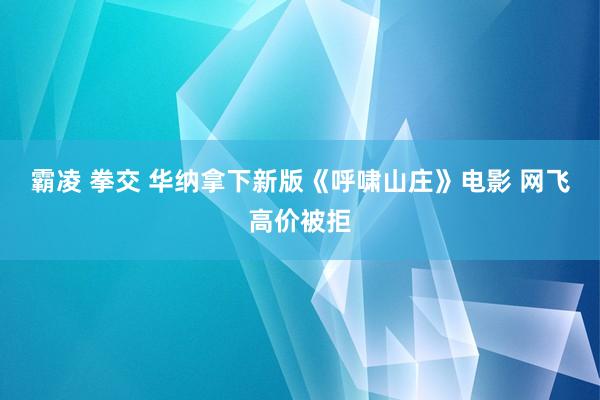 霸凌 拳交 华纳拿下新版《呼啸山庄》电影 网飞高价被拒