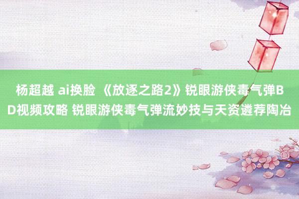 杨超越 ai换脸 《放逐之路2》锐眼游侠毒气弹BD视频攻略 锐眼游侠毒气弹流妙技与天资遴荐陶冶