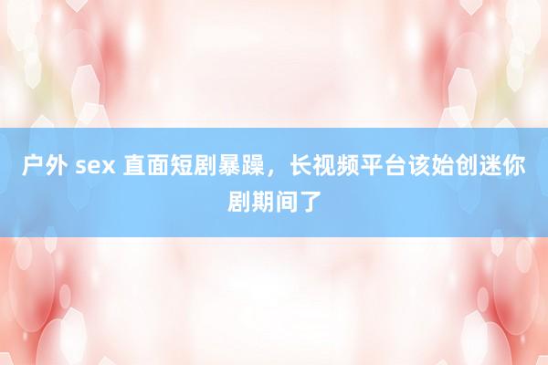 户外 sex 直面短剧暴躁，长视频平台该始创迷你剧期间了