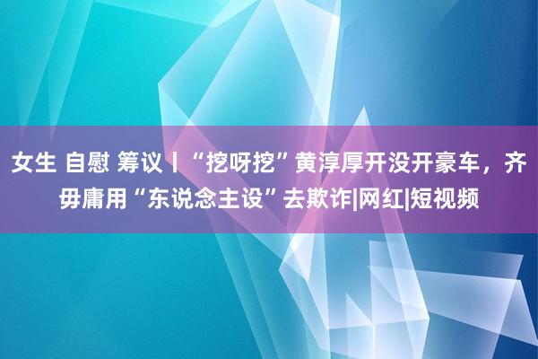 女生 自慰 筹议丨“挖呀挖”黄淳厚开没开豪车，齐毋庸用“东说念主设”去欺诈|网红|短视频