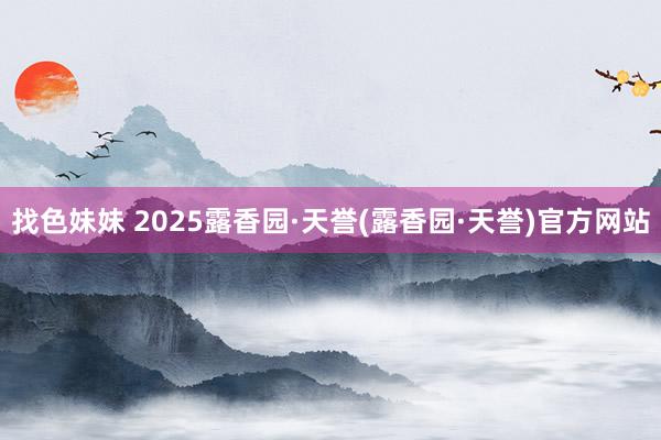 找色妹妹 2025露香园·天誉(露香园·天誉)官方网站