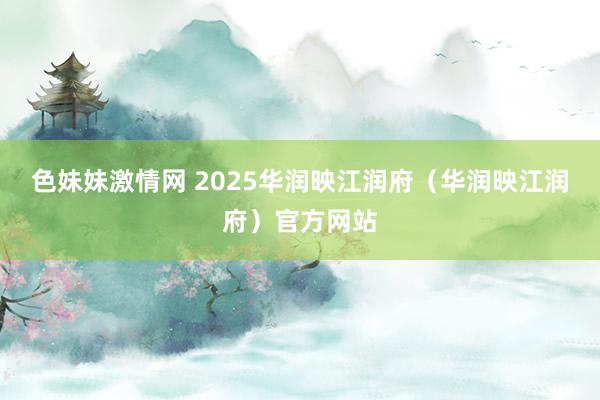 色妹妹激情网 2025华润映江润府（华润映江润府）官方网站