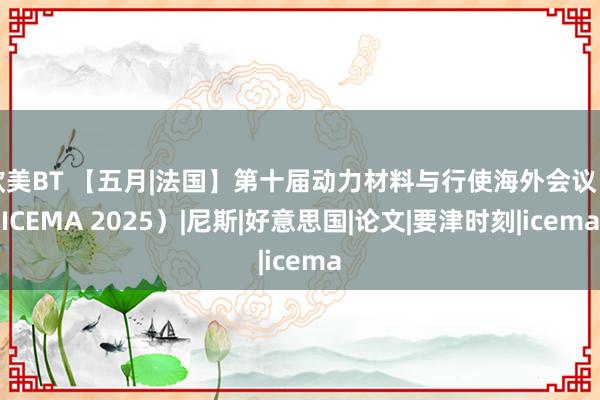 欧美BT 【五月|法国】第十届动力材料与行使海外会议（ICEMA 2025）|尼斯|好意思国|论文|要津时刻|icema