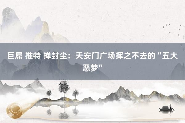 巨屌 推特 掸封尘：天安门广场挥之不去的“五大恶梦”