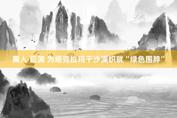 黑人 巨屌 为塔克拉玛干沙漠织就“绿色围脖”