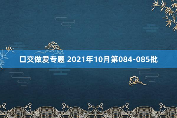 口交做爱专题 2021年10月第084-085批