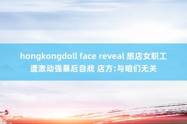 hongkongdoll face reveal 旅店女职工遭激动强暴后自戕 店方:与咱们无关