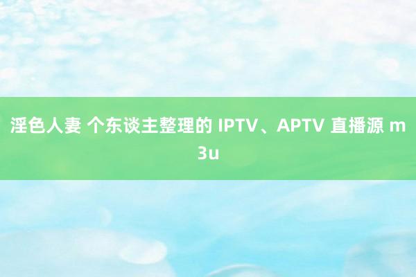 淫色人妻 个东谈主整理的 IPTV、APTV 直播源 m3u