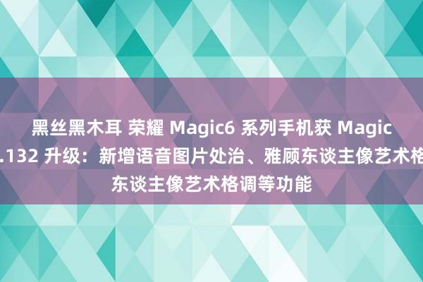 黑丝黑木耳 荣耀 Magic6 系列手机获 MagicOS 9.0.0.132 升级：新增语音图片处治、雅顾东谈主像艺术格调等功能