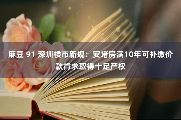 麻豆 91 深圳楼市新规：安堵房满10年可补缴价款肯求取得十足产权