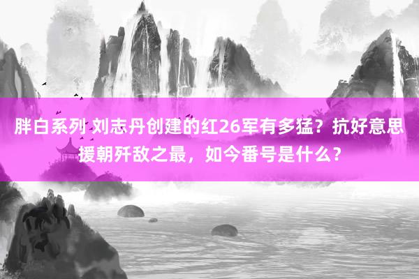 胖白系列 刘志丹创建的红26军有多猛？抗好意思援朝歼敌之最，如今番号是什么？