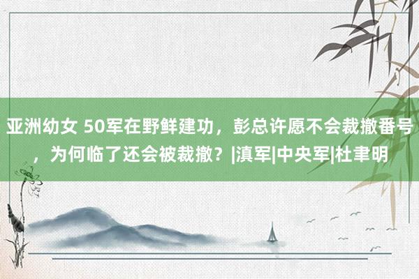 亚洲幼女 50军在野鲜建功，彭总许愿不会裁撤番号，为何临了还会被裁撤？|滇军|中央军|杜聿明